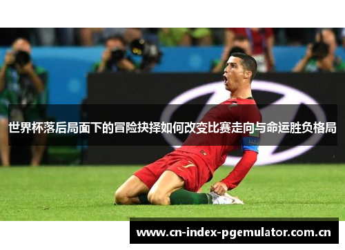 世界杯落后局面下的冒险抉择如何改变比赛走向与命运胜负格局