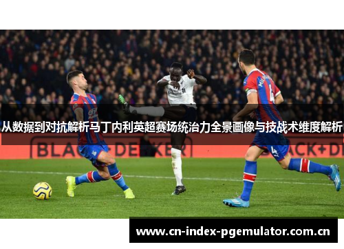 从数据到对抗解析马丁内利英超赛场统治力全景画像与技战术维度解析