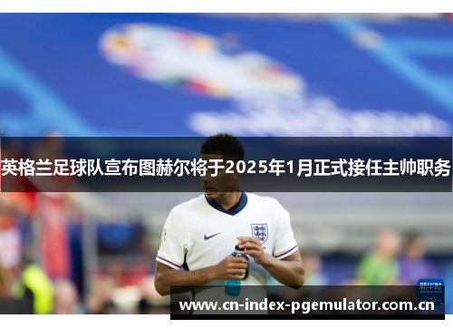 英格兰足球队宣布图赫尔将于2025年1月正式接任主帅职务